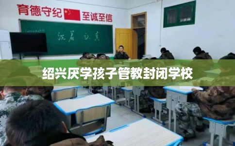 绍兴厌学孩子管教封闭学校