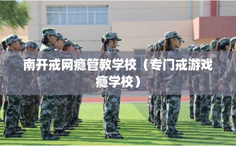 南开戒网瘾管教学校（专门戒游戏瘾学校）