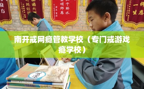 南开戒网瘾管教学校（专门戒游戏瘾学校）