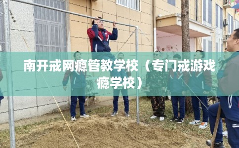 南开戒网瘾管教学校（专门戒游戏瘾学校）