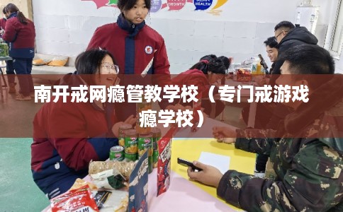 南开戒网瘾管教学校（专门戒游戏瘾学校）
