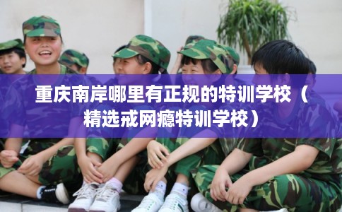 重庆南岸哪里有正规的特训学校（精选戒网瘾特训学校）
