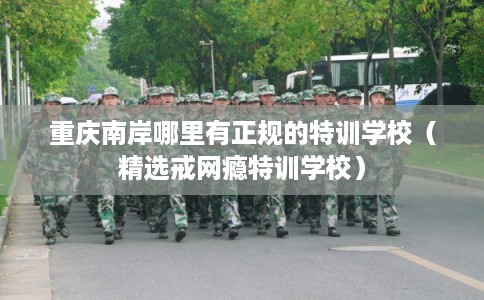 重庆南岸哪里有正规的特训学校（精选戒网瘾特训学校）
