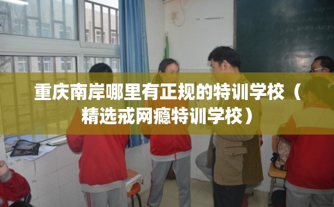 重庆南岸哪里有正规的特训学校（精选戒网瘾特训学校）