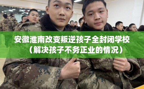 安徽淮南改变叛逆孩子全封闭学校（解决孩子不务正业的情况）