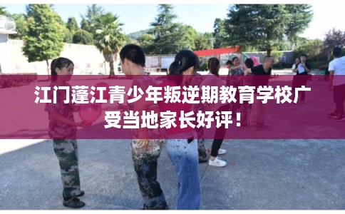 江门蓬江青少年叛逆期教育学校广受当地家长好评！