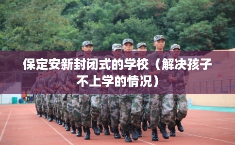 保定安新封闭式的学校(解决孩子不上学的情况) 保定安新封闭式的学校(解决孩子不上学的情况)