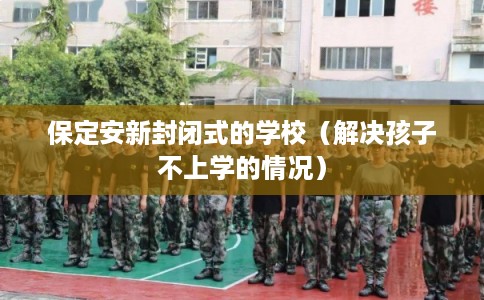 保定安新封闭式的学校（解决孩子不上学的情况）