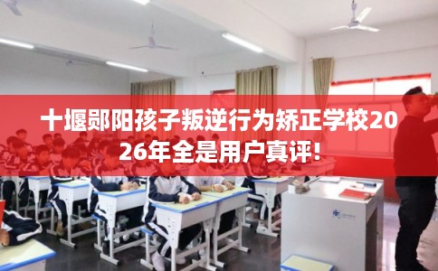 十堰郧阳孩子叛逆行为矫正学校2026年全是用户真评!