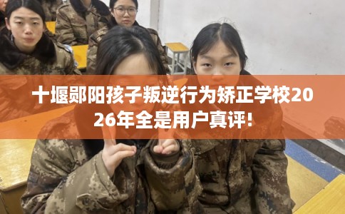 十堰郧阳孩子叛逆行为矫正学校2026年全是用户真评!