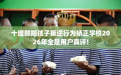 十堰郧阳孩子叛逆行为矫正学校2026年全是用户真评!