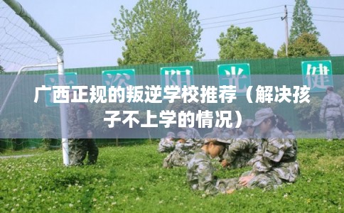 广西正规的叛逆学校推荐（解决孩子不上学的情况）