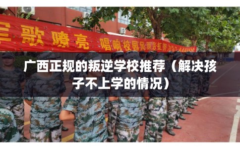 广西正规的叛逆学校推荐（解决孩子不上学的情况）