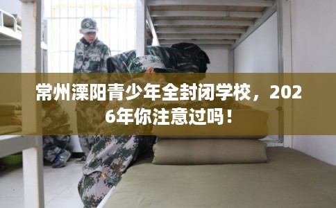 常州溧阳青少年全封闭学校,2026年你注意过吗! 常州溧阳青少年全封闭学校,2026年你注意过吗!