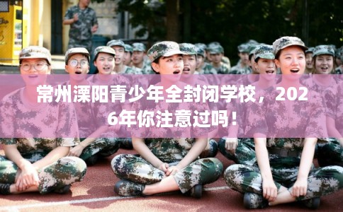 常州溧阳青少年全封闭学校,2026年你注意过吗! 常州溧阳青少年全封闭学校,2026年你注意过吗!