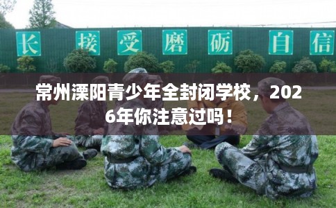 常州溧阳青少年全封闭学校，2026年你注意过吗！