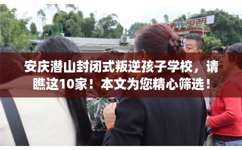 安庆潜山封闭式叛逆孩子学校，请瞧这10家！本文为您精心筛选！