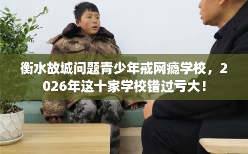 衡水故城问题青少年戒网瘾学校,2026年这十家学校错过亏大! 衡水故城问题青少年戒网瘾学校,2026年这十家学校错过亏大!