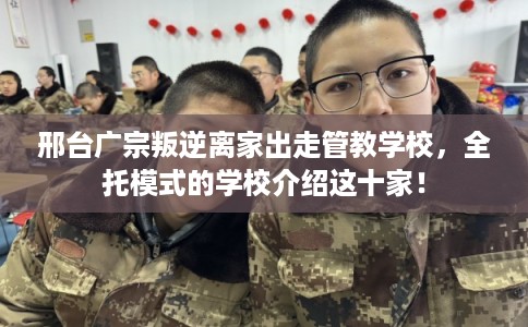 邢台广宗叛逆离家出走管教学校，全托模式的学校介绍这十家！
