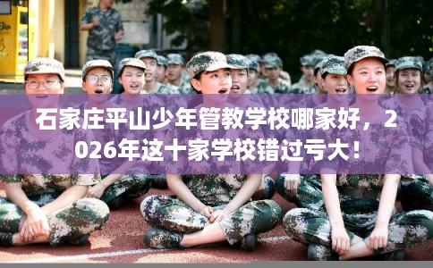 石家庄平山少年管教学校哪家好，2026年这十家学校错过亏大！