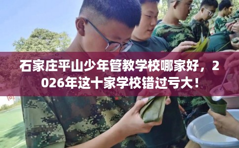 石家庄平山少年管教学校哪家好，2026年这十家学校错过亏大！