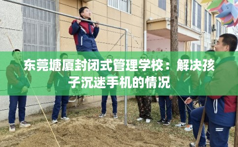 东莞塘厦封闭式管理学校：解决孩子沉迷手机的情况