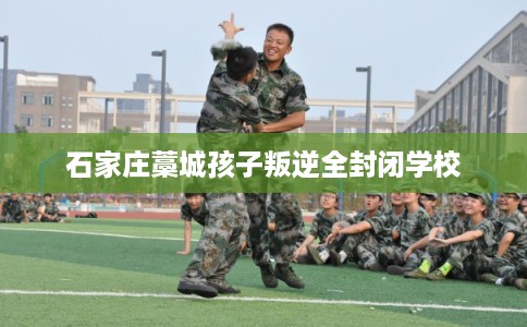 石家庄藁城孩子叛逆全封闭学校