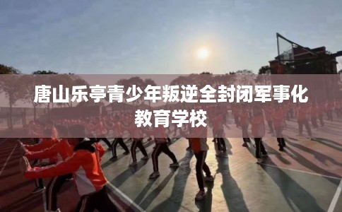 唐山乐亭青少年叛逆全封闭军事化教育学校