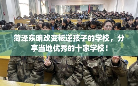 菏泽东明改变叛逆孩子的学校，分享当地优秀的十家学校！