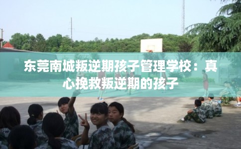 东莞南城叛逆期孩子管理学校：真心挽救叛逆期的孩子