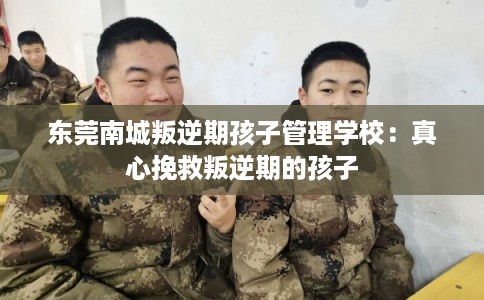 东莞南城叛逆期孩子管理学校：真心挽救叛逆期的孩子