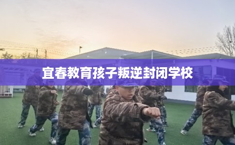 宜春教育孩子叛逆封闭学校