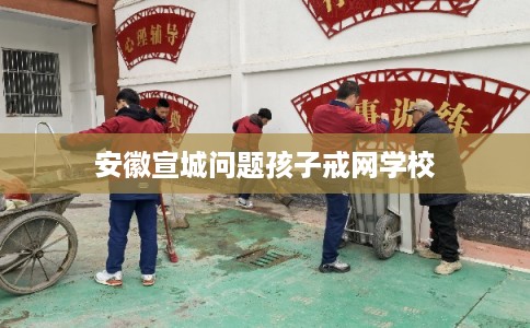 安徽宣城问题孩子戒网学校