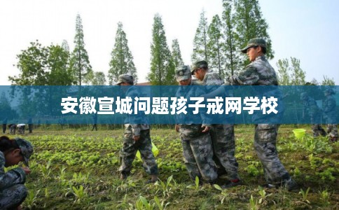 安徽宣城问题孩子戒网学校