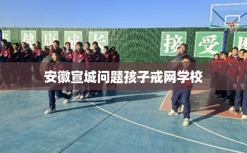 安徽宣城问题孩子戒网学校