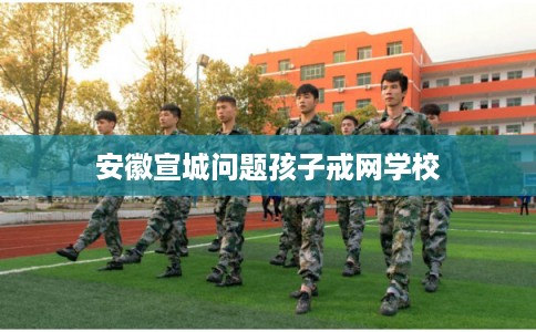 安徽宣城问题孩子戒网学校