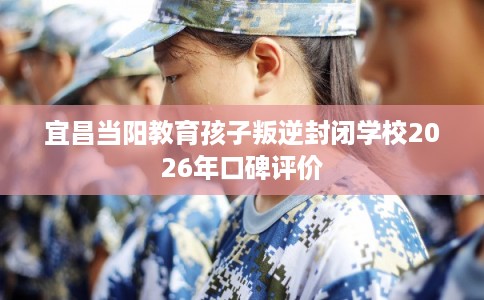 宜昌当阳教育孩子叛逆封闭学校2026年口碑评价