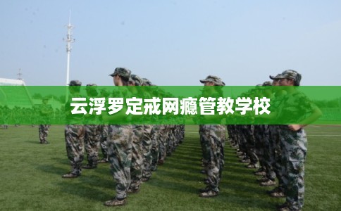 云浮罗定戒网瘾管教学校 云浮罗定戒网瘾管教学校
