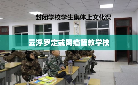 云浮罗定戒网瘾管教学校 云浮罗定戒网瘾管教学校