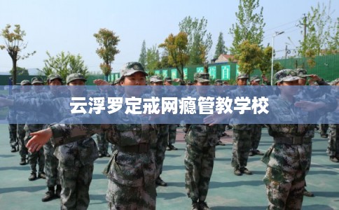 云浮罗定戒网瘾管教学校 云浮罗定戒网瘾管教学校