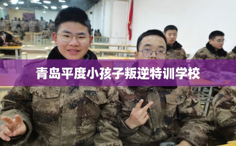 青岛平度小孩子叛逆特训学校