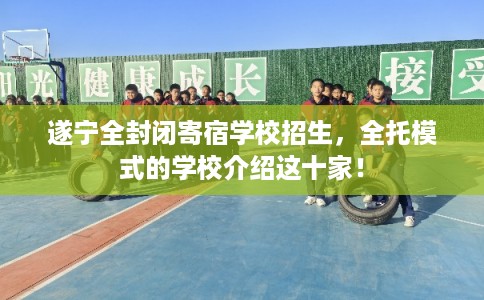 遂宁全封闭寄宿学校招生，全托模式的学校介绍这十家！