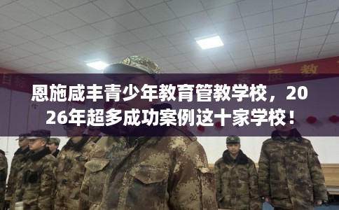恩施咸丰青少年教育管教学校，2026年超多成功案例这十家学校！