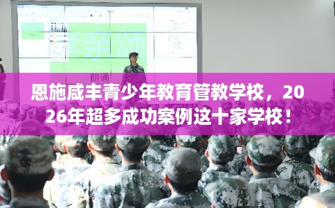 恩施咸丰青少年教育管教学校，2026年超多成功案例这十家学校！