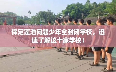 保定莲池问题少年全封闭学校，迅速了解这十家学校！