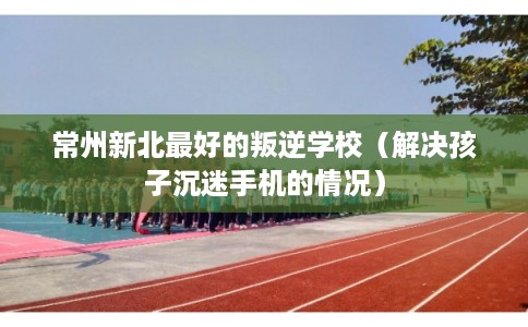 常州新北最好的叛逆学校（解决孩子沉迷手机的情况）