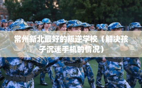 常州新北最好的叛逆学校（解决孩子沉迷手机的情况）