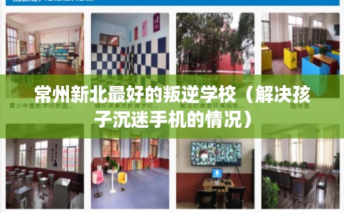 常州新北最好的叛逆学校（解决孩子沉迷手机的情况）