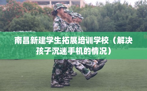 南昌新建学生拓展培训学校（解决孩子沉迷手机的情况）