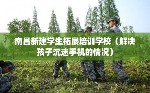 南昌新建学生拓展培训学校（解决孩子沉迷手机的情况）